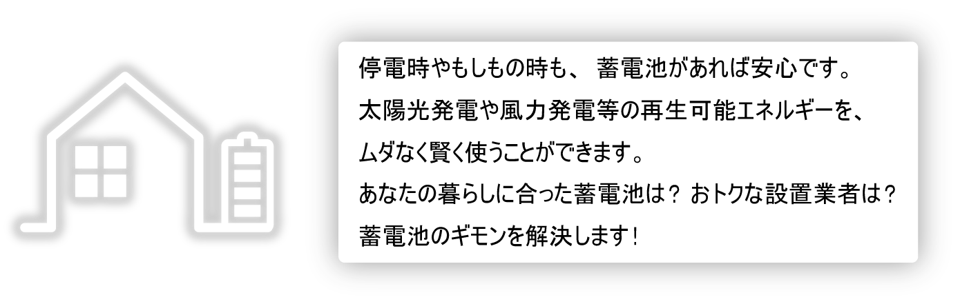 停電時やもしもの時も、蓄電池があれば安心です。太陽光発電や風力発電等の再生可能エネルギーを、ムダなく賢く使うことができます。あなたの暮らしに合った蓄電池は？おトクな設置業者は？蓄電池のギモンを解決します！
